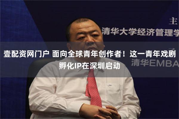 壹配资网门户 面向全球青年创作者!这一青年戏剧孵化IP在深圳启动