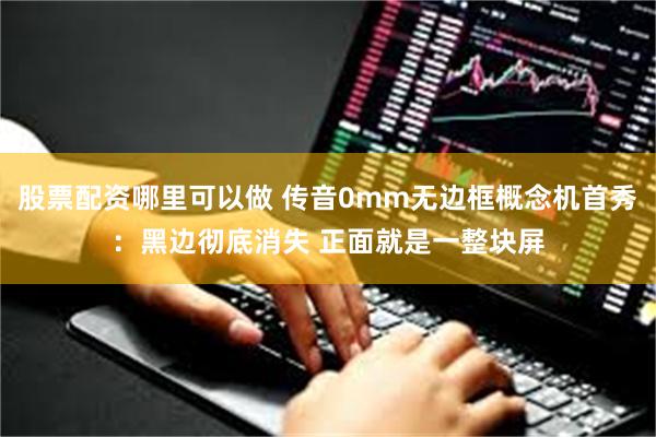 股票配资哪里可以做 传音0mm无边框概念机首秀：黑边彻底消失 正面就是一整块屏