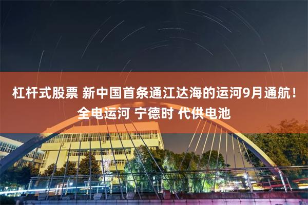 杠杆式股票 新中国首条通江达海的运河9月通航！全电运河 宁德时 代供电池