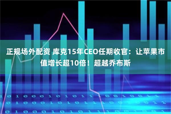 正规场外配资 库克15年CEO任期收官:让苹果市值增长超10倍!超越乔布斯