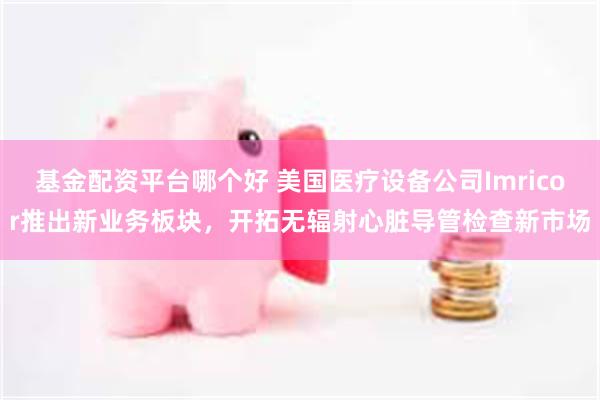 基金配资平台哪个好 美国医疗设备公司Imricor推出新业务板块，开拓无辐射心脏导管检查新市场