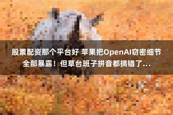 股票配资那个平台好 苹果把OpenAI窃密细节全部暴露！但草台班子拼音都搞错了…