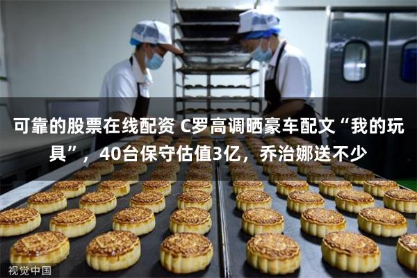 可靠的股票在线配资 C罗高调晒豪车配文“我的玩具”，40台保守估值3亿，乔治娜送不少