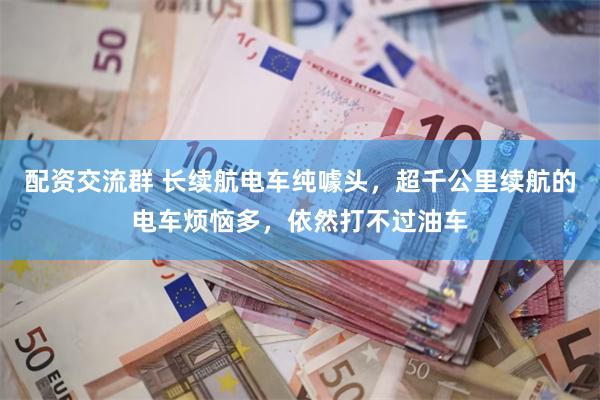 配资交流群 长续航电车纯噱头，超千公里续航的电车烦恼多，依然打不过油车