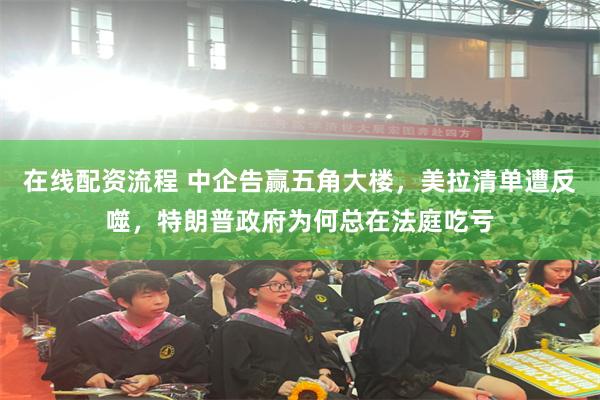 在线配资流程 中企告赢五角大楼，美拉清单遭反噬，特朗普政府为何总在法庭吃亏