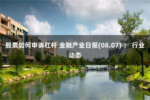 股票如何申请杠杆 金融产业日报(08.07) ： 行业动态