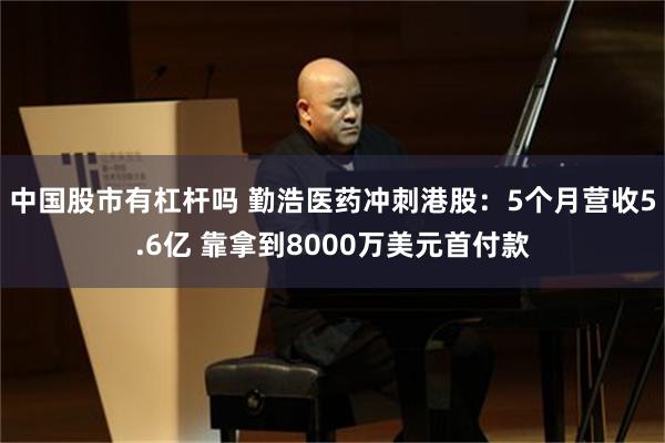 中国股市有杠杆吗 勤浩医药冲刺港股：5个月营收5.6亿 靠拿到8000万美元首付款