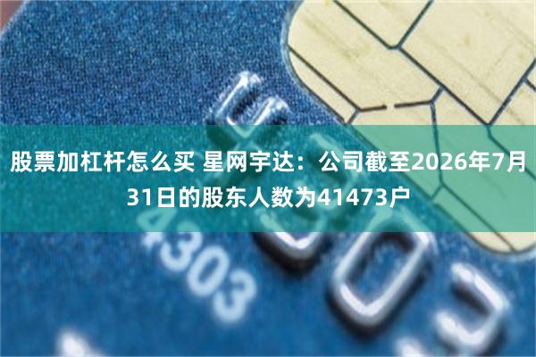 股票加杠杆怎么买 星网宇达：公司截至2026年7月31日的股东人数为41473户
