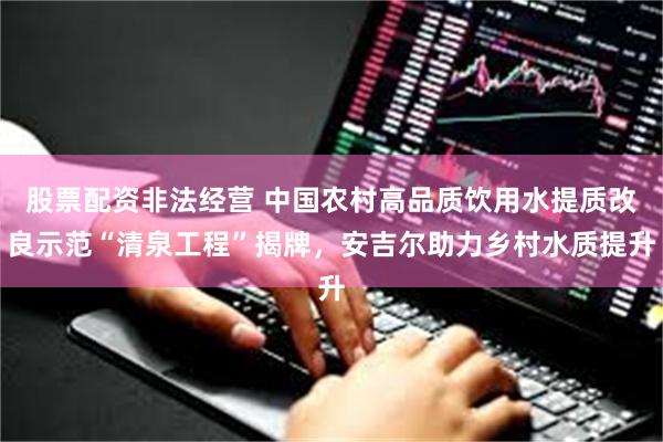 股票配资非法经营 中国农村高品质饮用水提质改良示范“清泉工程”揭牌，安吉尔助力乡村水质提升