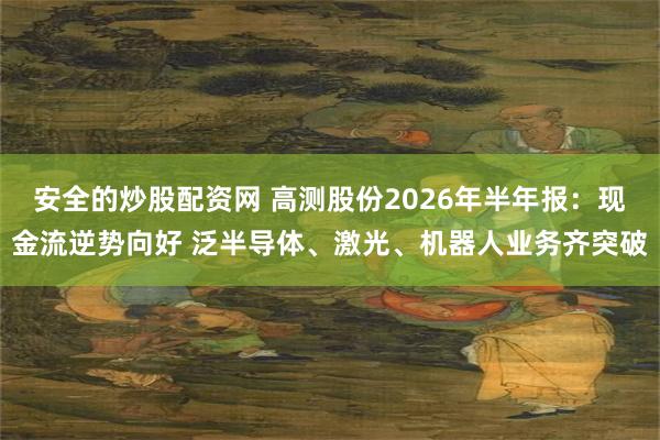 安全的炒股配资网 高测股份2026年半年报：现金流逆势向好 泛半导体、激光、机器人业务齐突破