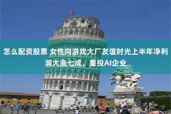 怎么配资股票 女性向游戏大厂友谊时光上半年净利润大涨七成，重投AI企业