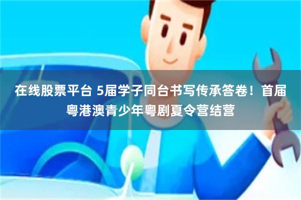 在线股票平台 5届学子同台书写传承答卷！首届粤港澳青少年粤剧夏令营结营