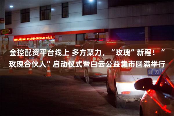 金控配资平台线上 多方聚力，“玫瑰”新程！“玫瑰合伙人”启动仪式暨白云公益集市圆满举行