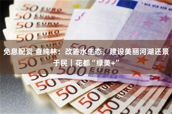免息配资 查纯林：改善水生态，建设美丽河湖还景于民｜花都“绿美+”