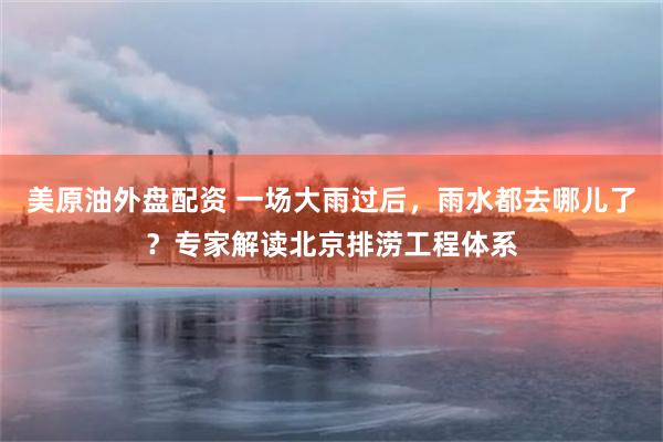 美原油外盘配资 一场大雨过后，雨水都去哪儿了？专家解读北京排涝工程体系