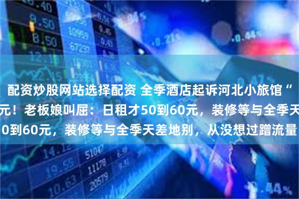 配资炒股网站选择配资 全季酒店起诉河北小旅馆“金季酒店”，索赔10万元！老板娘叫屈：日租才50到60元，装修等与全季天差地别，从没想过蹭流量