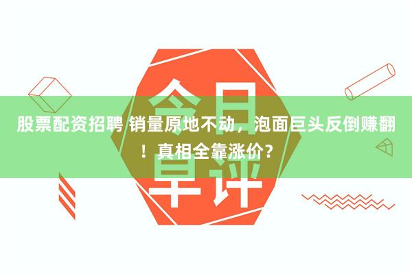股票配资招聘 销量原地不动，泡面巨头反倒赚翻！真相全靠涨价？