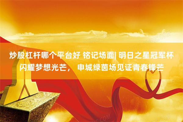 炒股杠杆哪个平台好 铭记场面| 明日之星冠军杯闪耀梦想光芒， 申城绿茵场见证青春锋芒