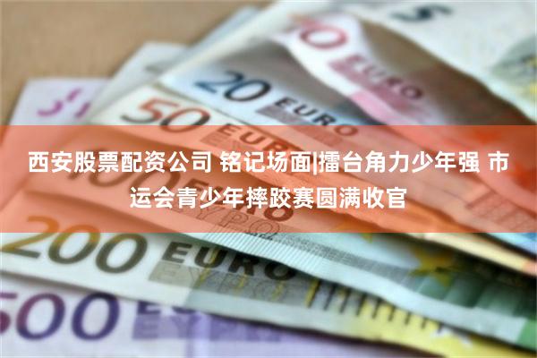西安股票配资公司 铭记场面|擂台角力少年强 市运会青少年摔跤赛圆满收官