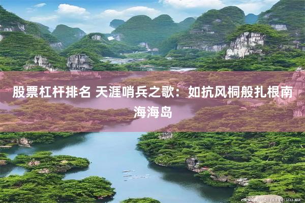 股票杠杆排名 天涯哨兵之歌：如抗风桐般扎根南海海岛