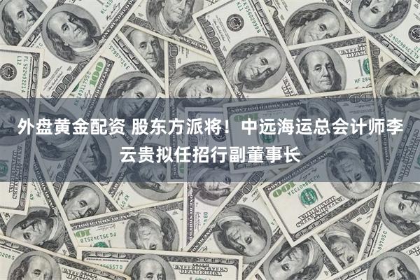 外盘黄金配资 股东方派将！中远海运总会计师李云贵拟任招行副董事长
