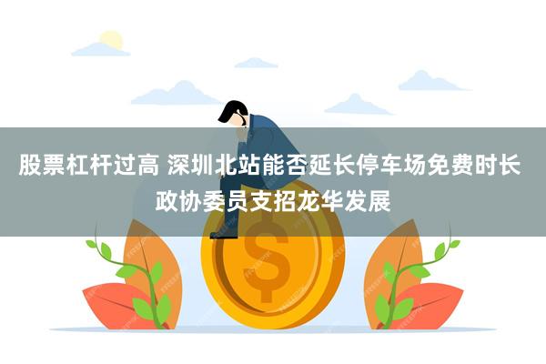 股票杠杆过高 深圳北站能否延长停车场免费时长 政协委员支招龙华发展