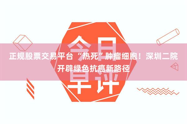 正规股票交易平台 “热死”肿瘤细胞！深圳二院开辟绿色抗癌新路径