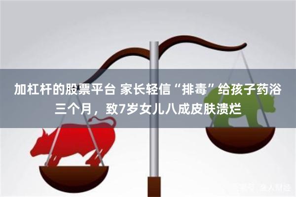 加杠杆的股票平台 家长轻信“排毒”给孩子药浴三个月，致7岁女儿八成皮肤溃烂