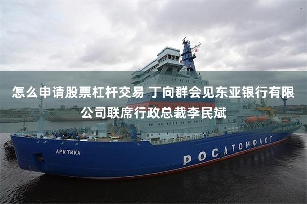 怎么申请股票杠杆交易 丁向群会见东亚银行有限公司联席行政总裁李民斌