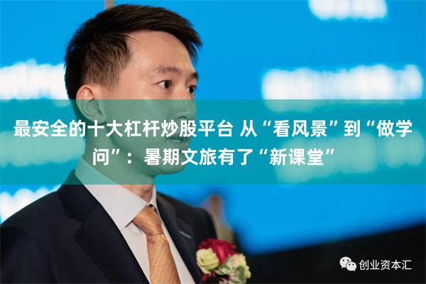 最安全的十大杠杆炒股平台 从“看风景”到“做学问”：暑期文旅有了“新课堂”
