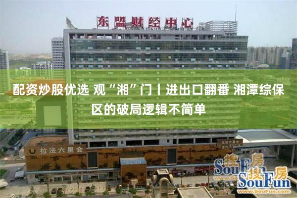 配资炒股优选 观“湘”门丨进出口翻番 湘潭综保区的破局逻辑不简单