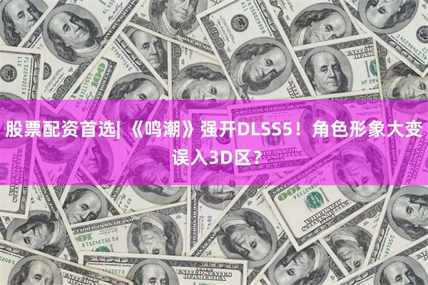 股票配资首选| 《鸣潮》强开DLSS5！角色形象大变 误入3D区？