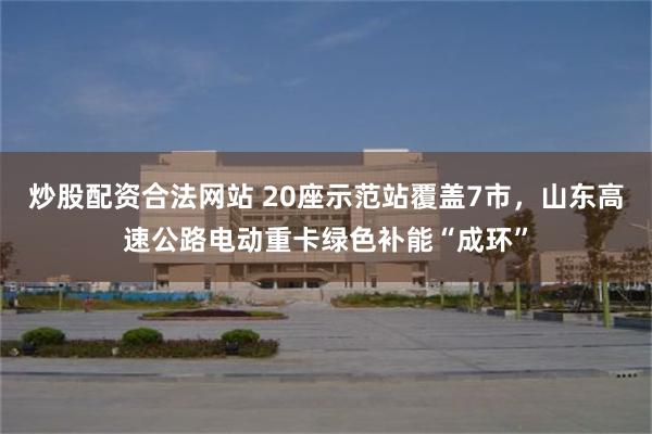 炒股配资合法网站 20座示范站覆盖7市，山东高速公路电动重卡绿色补能“成环”