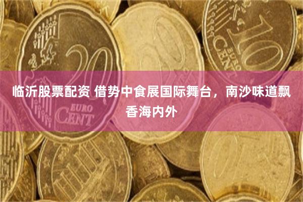 临沂股票配资 借势中食展国际舞台，南沙味道飘香海内外
