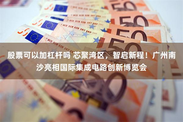 股票可以加杠杆吗 芯聚湾区，智启新程！广州南沙亮相国际集成电路创新博览会