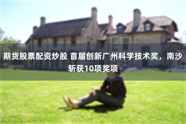 期货股票配资炒股 首届创新广州科学技术奖，南沙斩获10项奖项