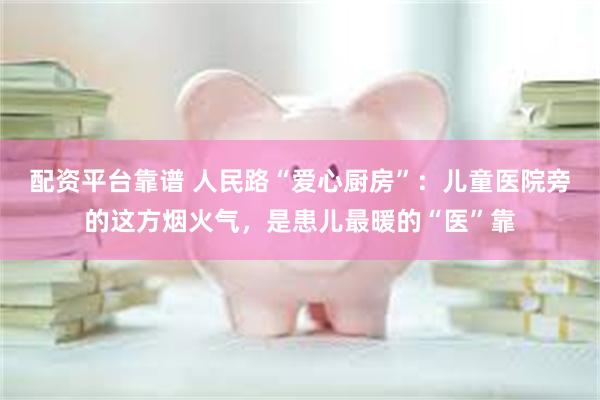 配资平台靠谱 人民路“爱心厨房”：儿童医院旁的这方烟火气，是患儿最暖的“医”靠