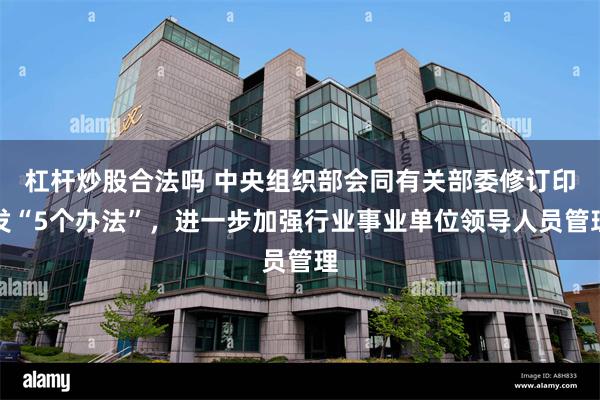 杠杆炒股合法吗 中央组织部会同有关部委修订印发“5个办法”,进一步加强行业事业单位领导人员管理