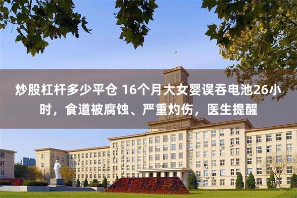 炒股杠杆多少平仓 16个月大女婴误吞电池26小时，食道被腐蚀、严重灼伤，医生提醒