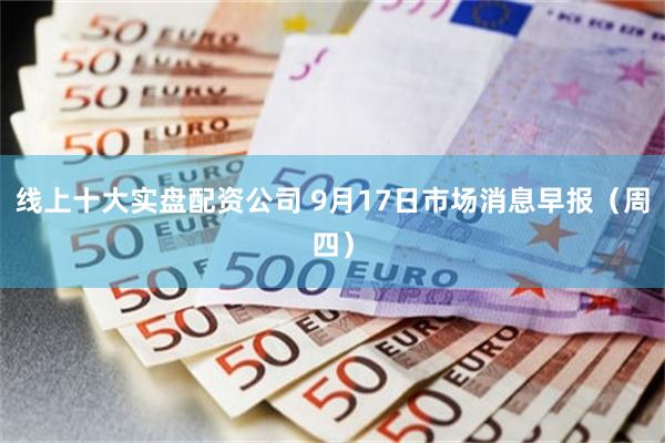 线上十大实盘配资公司 9月17日市场消息早报（周四）