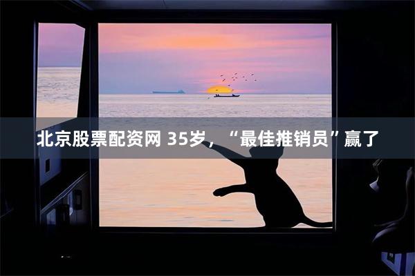 北京股票配资网 35岁,“最佳推销员”赢了