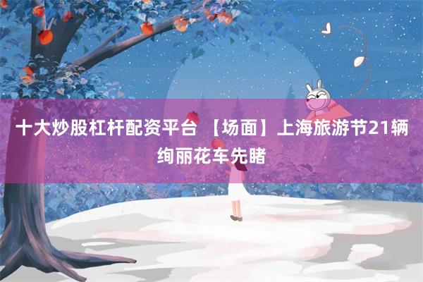 十大炒股杠杆配资平台 【场面】上海旅游节21辆绚丽花车先睹