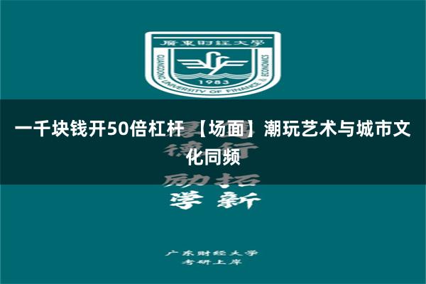 一千块钱开50倍杠杆 【场面】潮玩艺术与城市文化同频