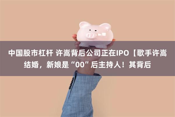 中国股市杠杆 许嵩背后公司正在IPO【歌手许嵩结婚，新娘是“00”后主持人！其背后