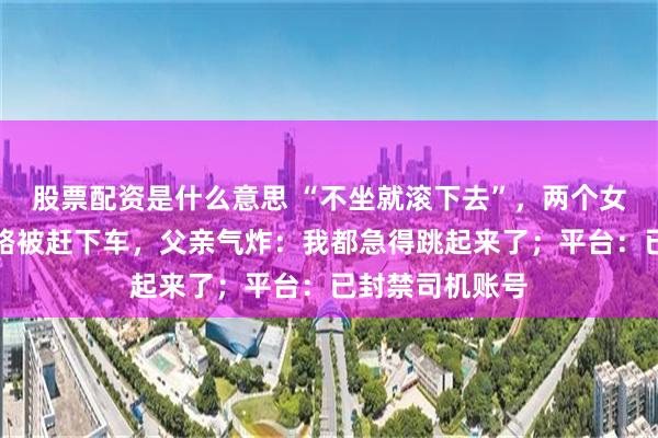 股票配资是什么意思 “不坐就滚下去”，两个女儿坐顺风车半路被赶下车，父亲气炸：我都急得跳起来了；平台：已封禁司机账号