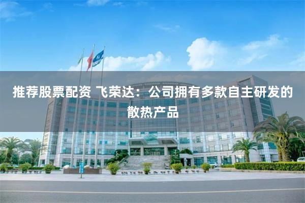 推荐股票配资 飞荣达：公司拥有多款自主研发的散热产品
