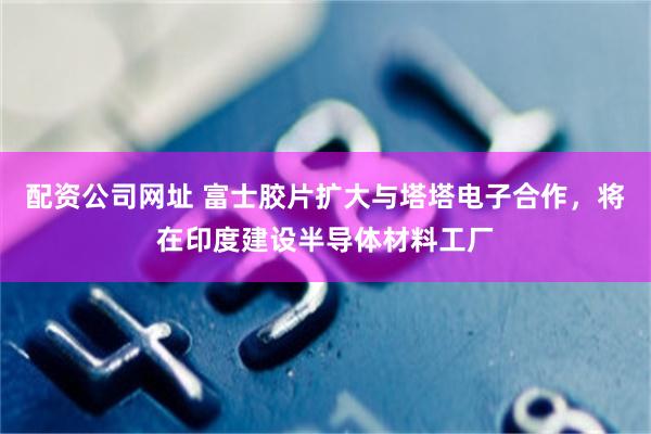 配资公司网址 富士胶片扩大与塔塔电子合作,将在印度建设半导体材料工厂