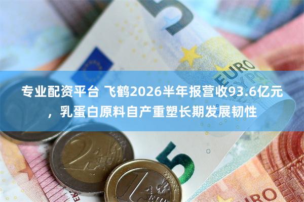 专业配资平台 飞鹤2026半年报营收93.6亿元，乳蛋白原料自产重塑长期发展韧性