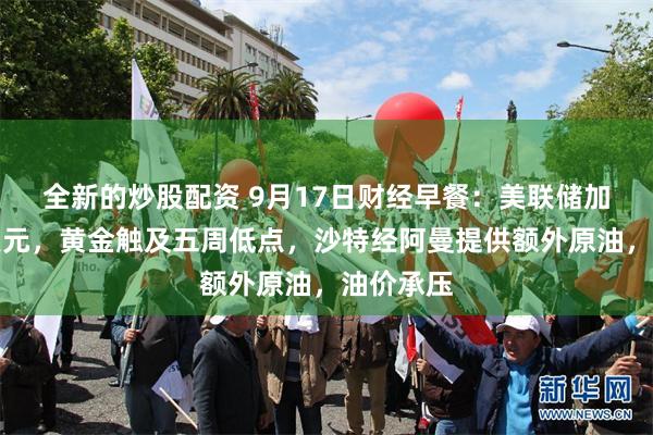 全新的炒股配资 9月17日财经早餐：美联储加息推强美元，黄金触及五周低点，沙特经阿曼提供额外原油，油价承压