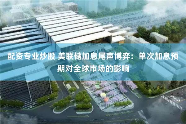配资专业炒股 美联储加息尾声博弈：单次加息预期对全球市场的影响